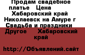 Продам свадебное платье › Цена ­ 6 000 - Хабаровский край, Николаевск-на-Амуре г. Свадьба и праздники » Другое   . Хабаровский край